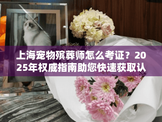 上海宠物殡葬师怎么考证？2025年权威指南助您快速获取认证！