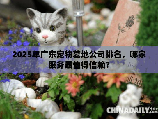 2025年广东宠物墓地公司排名，哪家服务最值得信赖？