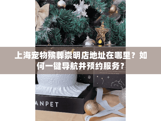 上海宠物殡葬崇明店地址在哪里？如何一键导航并预约服务？