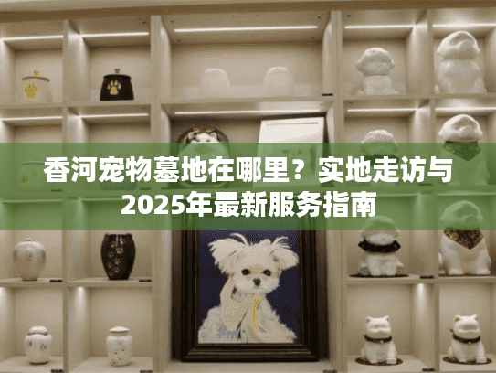香河宠物墓地在哪里?实地走访与2025年最新服务指南 香河宠物墓地在哪里?实地走访与2025年最新服务指南