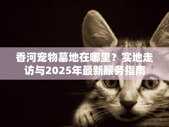 香河宠物墓地在哪里?实地走访与2025年最新服务指南 香河宠物墓地在哪里?实地走访与2025年最新服务指南