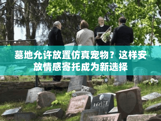 墓地允许放置仿真宠物？这样安放情感寄托成为新选择