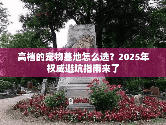 高档的宠物墓地怎么选？2025年权威避坑指南来了
