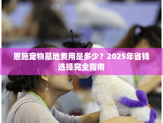恩施宠物墓地费用是多少?2025年省钱选择完全指南 恩施宠物墓地费用是多少?2025年省钱选择完全指南