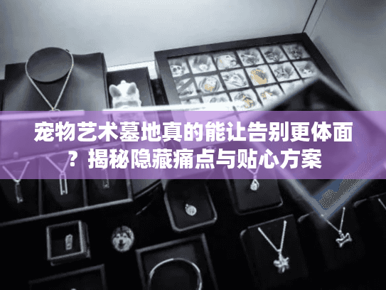 宠物艺术墓地真的能让告别更体面？揭秘隐藏痛点与贴心方案