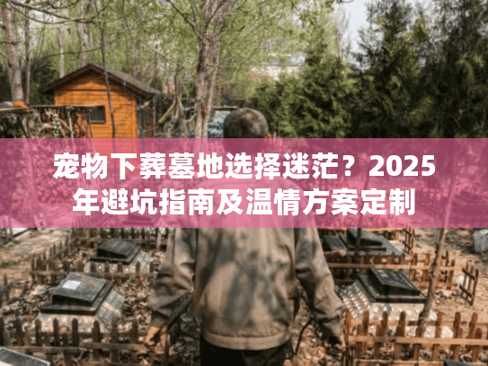 宠物下葬墓地选择迷茫？2025年避坑指南及温情方案定制