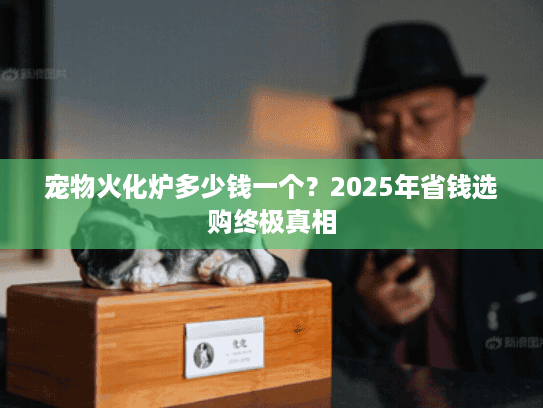 宠物火化炉多少钱一个？2025年省钱选购终极真相