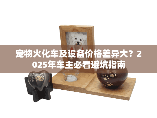 宠物火化车及设备价格差异大？2025年车主必看避坑指南