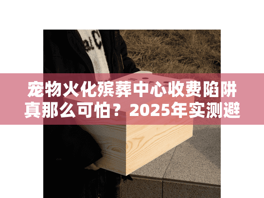 宠物火化殡葬中心收费陷阱真那么可怕？2025年实测避坑攻略