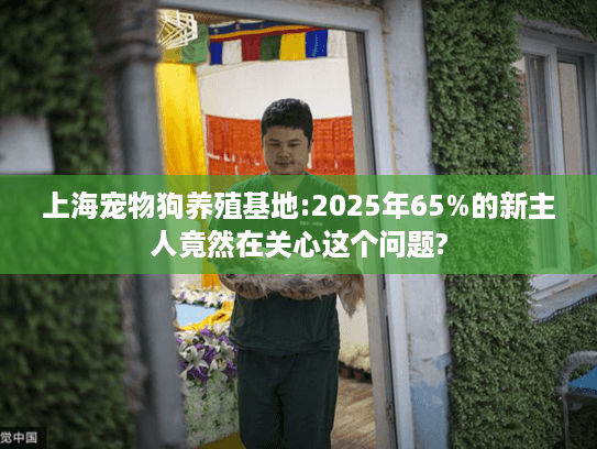 上海宠物狗养殖基地:2025年65%的新主人竟然在关心这个问题?