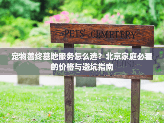 宠物善终墓地服务怎么选？北京家庭必看的价格与避坑指南