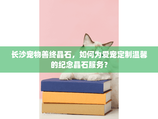长沙宠物善终晶石，如何为爱宠定制温馨的纪念晶石服务？