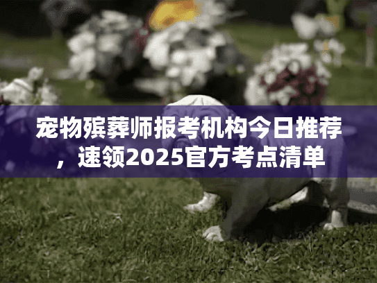 宠物殡葬师报考机构今日推荐,速领2025官方考点清单 宠物殡葬师报考机构今日推荐,速领2025官方考点清单