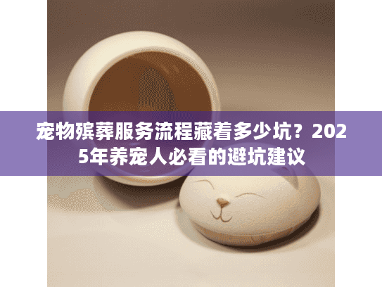 宠物殡葬服务流程藏着多少坑？2025年养宠人必看的避坑建议