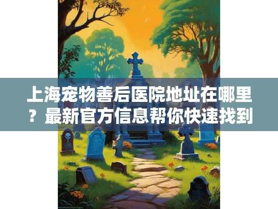 上海宠物善后医院地址在哪里？最新官方信息帮你快速找到服务点