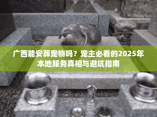 广西能安葬宠物吗？宠主必看的2025年本地服务真相与避坑指南