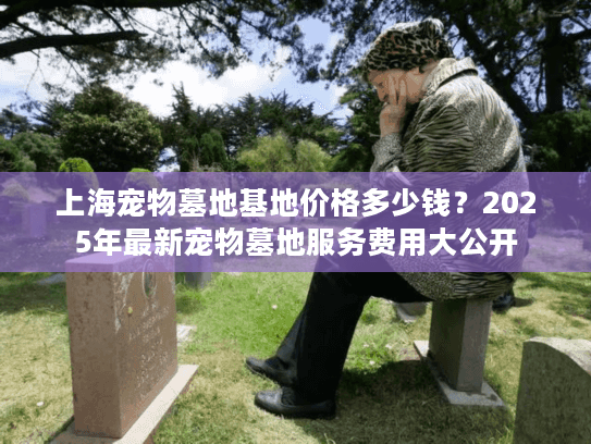 上海宠物墓地基地价格多少钱？2025年最新宠物墓地服务费用大公开
