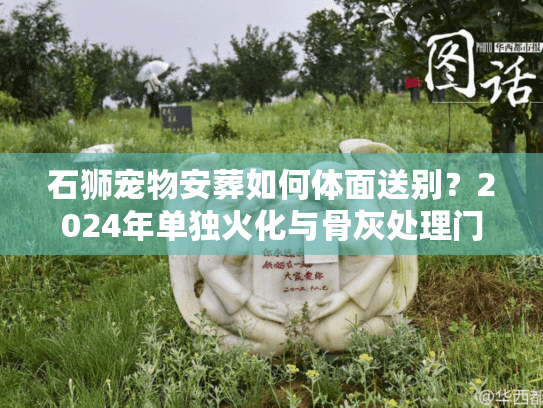 石狮宠物安葬如何体面送别？2024年单独火化与骨灰处理门道