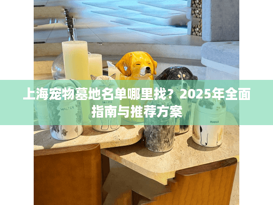 上海宠物墓地名单哪里找？2025年全面指南与推荐方案