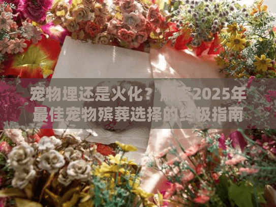宠物埋还是火化？解密2025年最佳宠物殡葬选择的终极指南