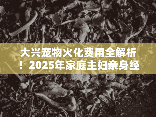 大兴宠物火化费用全解析！2025年家庭主妇亲身经历分享及避坑指南