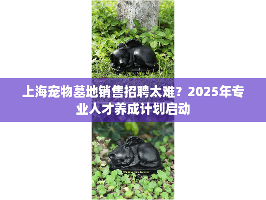 上海宠物墓地销售招聘太难？2025年专业人才养成计划启动