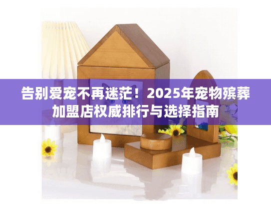 告别爱宠不再迷茫！2025年宠物殡葬加盟店权威排行与选择指南