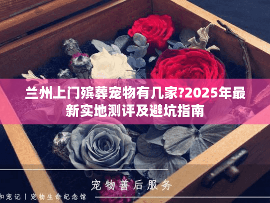 兰州上门殡葬宠物有几家?2025年最新实地测评及避坑指南 兰州上门殡葬宠物有几家?2025年最新实地测评及避坑指南