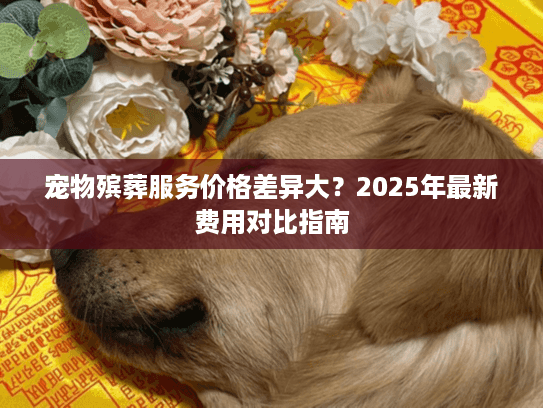 宠物殡葬服务价格差异大？2025年最新费用对比指南