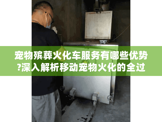 宠物殡葬火化车服务有哪些优势?深入解析移动宠物火化的全过程