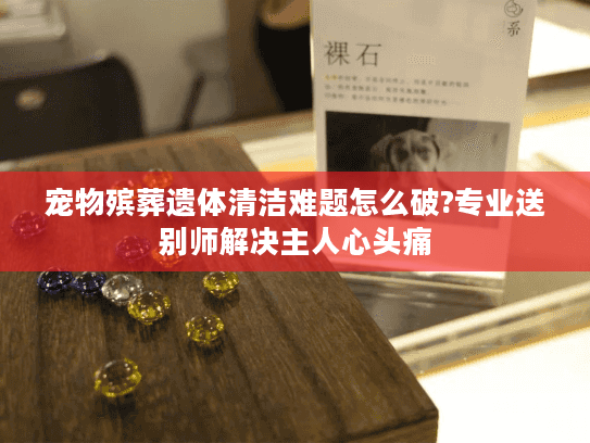 宠物殡葬遗体清洁难题怎么破?专业送别师解决主人心头痛