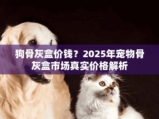 狗骨灰盒价钱？2025年宠物骨灰盒市场真实价格解析